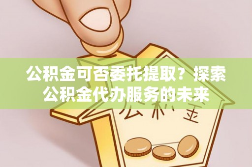 古田公积金可否委托提取？探索公积金代办服务的未来