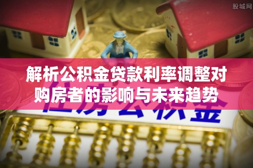 古田解析公积金贷款利率调整对购房者的影响与未来趋势