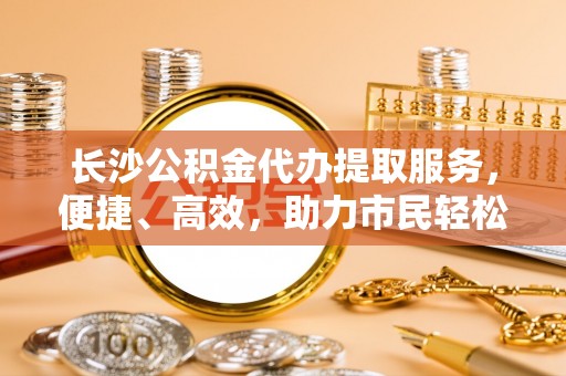 古田长沙公积金代办提取服务，便捷、高效，助力市民轻松管理资金