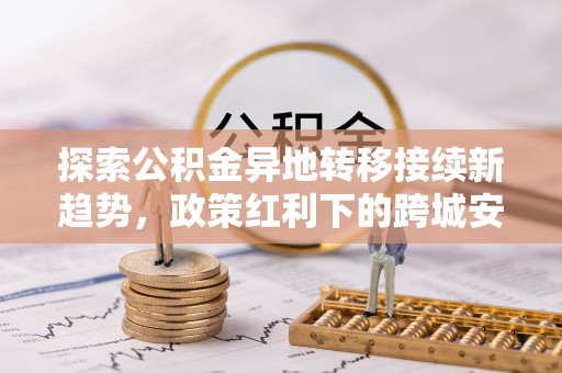 古田探索公积金异地转移接续新趋势，政策红利下的跨城安居梦想