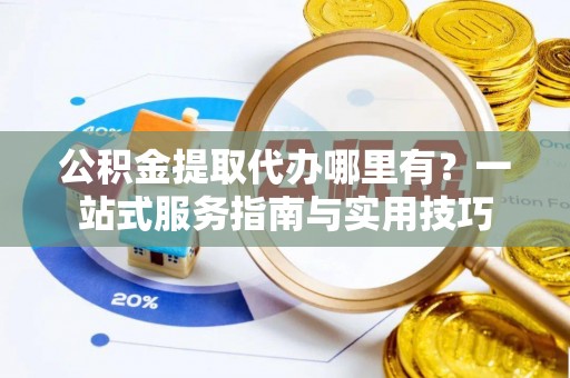 古田公积金提取代办哪里有？一站式服务指南与实用技巧