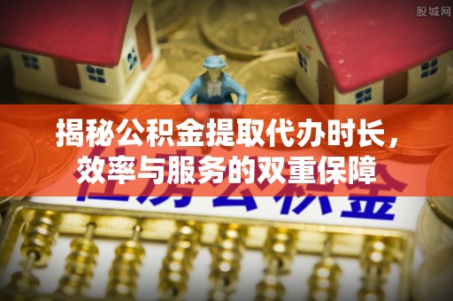 古田揭秘公积金提取代办时长，效率与服务的双重保障