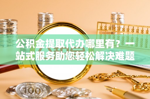 古田公积金提取代办哪里有？一站式服务助您轻松解决难题