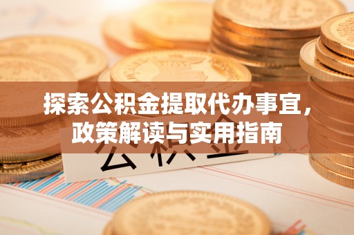 古田探索公积金提取代办事宜，政策解读与实用指南