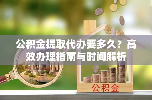 古田公积金提取代办要多久？高效办理指南与时间解析