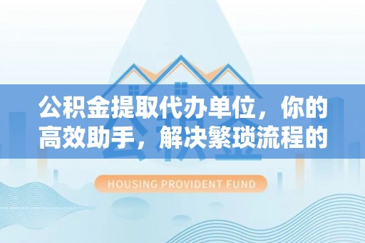 古田公积金提取代办单位，你的高效助手，解决繁琐流程的不二之选