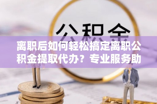 古田离职后如何轻松搞定离职公积金提取代办？专业服务助你一臂之力