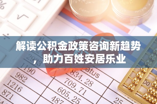 古田解读公积金政策咨询新趋势，助力百姓安居乐业